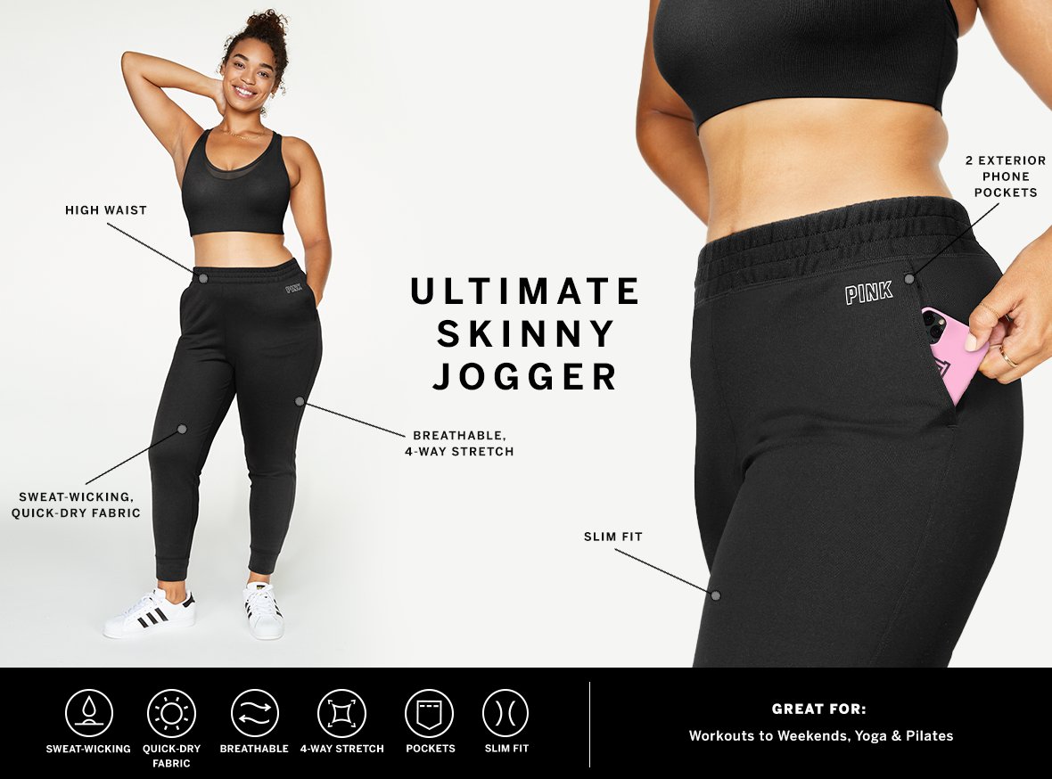 Ultimate Skinny Jogger. Sweat-wicking. Quick dry fabric. Breathable. 4-way stretch. Pockets. Slim fit. Great for: Workouts to weekends, yoga and pilates.